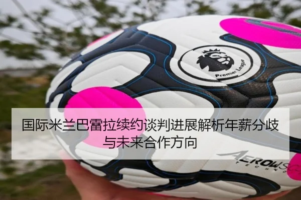 国际米兰巴雷拉续约谈判进展解析年薪分歧与未来合作方向（okooo）