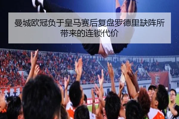 曼城欧冠负于皇马赛后复盘罗德里缺阵所带来的连锁代价