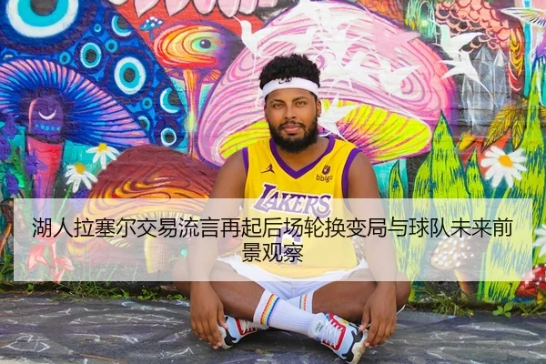 湖人拉塞尔交易流言再起后场轮换变局与球队未来前景观察（okooo）