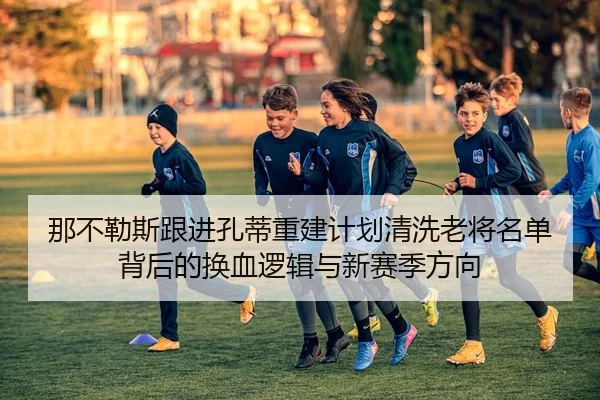 那不勒斯跟进孔蒂重建计划清洗老将名单背后的换血逻辑与新赛季方向 | okooo