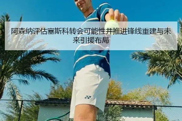 阿森纳评估塞斯科转会可能性并推进锋线重建与未来引援布局（okooo）