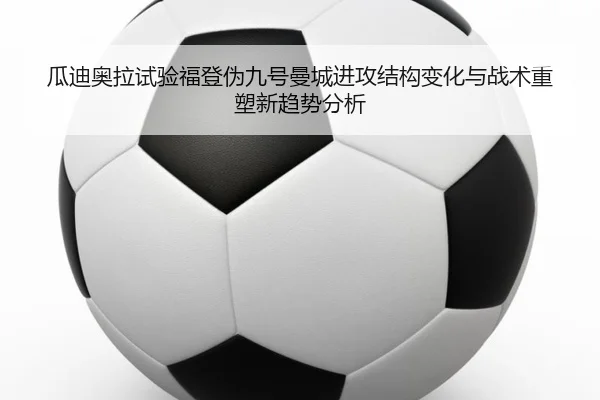 瓜迪奥拉试验福登伪九号曼城进攻结构变化与战术重塑新趋势分析 - okooo
