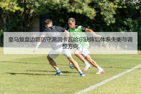 皇马复盘边路防守漏洞卡瓦哈尔缺阵后体系失衡与调整方向（okooo）
