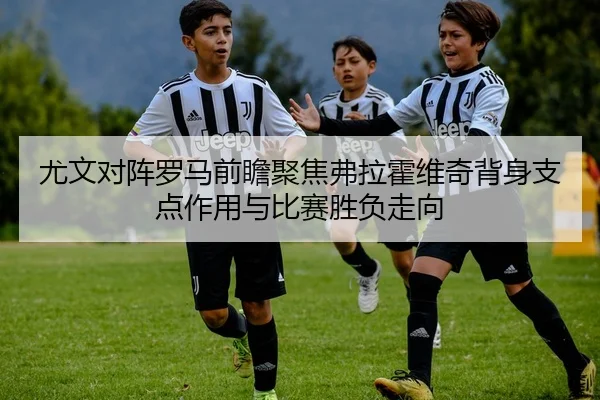 尤文对阵罗马前瞻聚焦弗拉霍维奇背身支点作用与比赛胜负走向（okooo）